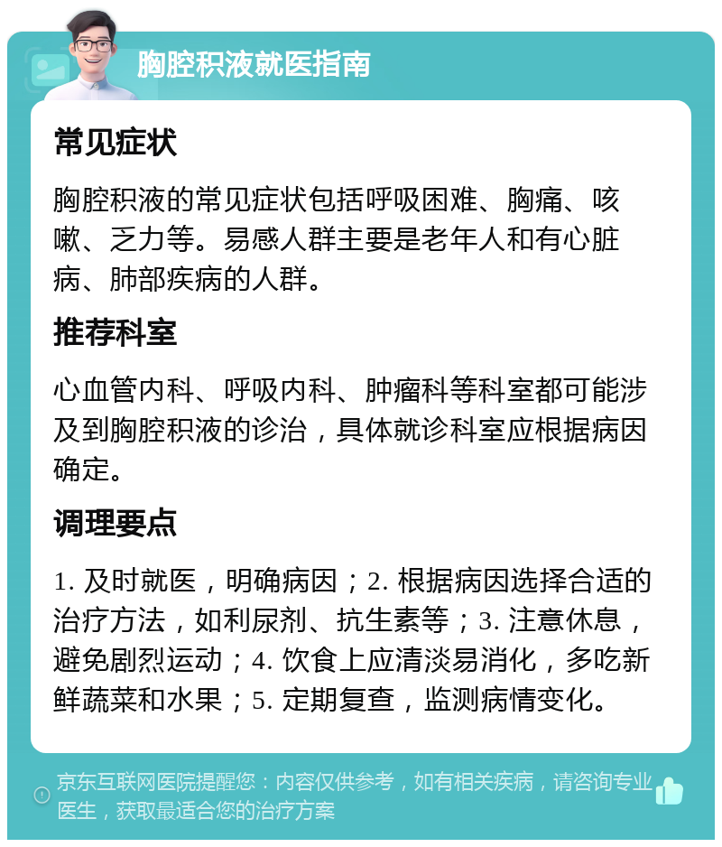 胸腔积液就医指南 常见症状 胸腔积液的常见症状包括呼吸困难、胸痛、咳嗽、乏力等。易感人群主要是老年人和有心脏病、肺部疾病的人群。 推荐科室 心血管内科、呼吸内科、肿瘤科等科室都可能涉及到胸腔积液的诊治，具体就诊科室应根据病因确定。 调理要点 1. 及时就医，明确病因；2. 根据病因选择合适的治疗方法，如利尿剂、抗生素等；3. 注意休息，避免剧烈运动；4. 饮食上应清淡易消化，多吃新鲜蔬菜和水果；5. 定期复查，监测病情变化。