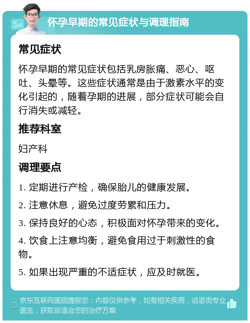 怀孕早期的常见症状与调理指南 常见症状 怀孕早期的常见症状包括乳房胀痛、恶心、呕吐、头晕等。这些症状通常是由于激素水平的变化引起的，随着孕期的进展，部分症状可能会自行消失或减轻。 推荐科室 妇产科 调理要点 1. 定期进行产检，确保胎儿的健康发展。 2. 注意休息，避免过度劳累和压力。 3. 保持良好的心态，积极面对怀孕带来的变化。 4. 饮食上注意均衡，避免食用过于刺激性的食物。 5. 如果出现严重的不适症状，应及时就医。