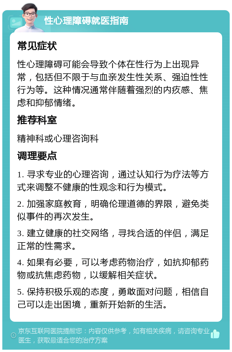 性心理障碍就医指南 常见症状 性心理障碍可能会导致个体在性行为上出现异常，包括但不限于与血亲发生性关系、强迫性性行为等。这种情况通常伴随着强烈的内疚感、焦虑和抑郁情绪。 推荐科室 精神科或心理咨询科 调理要点 1. 寻求专业的心理咨询，通过认知行为疗法等方式来调整不健康的性观念和行为模式。 2. 加强家庭教育，明确伦理道德的界限，避免类似事件的再次发生。 3. 建立健康的社交网络，寻找合适的伴侣，满足正常的性需求。 4. 如果有必要，可以考虑药物治疗，如抗抑郁药物或抗焦虑药物，以缓解相关症状。 5. 保持积极乐观的态度，勇敢面对问题，相信自己可以走出困境，重新开始新的生活。