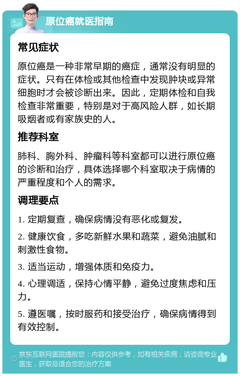 原位癌就医指南 常见症状 原位癌是一种非常早期的癌症，通常没有明显的症状。只有在体检或其他检查中发现肿块或异常细胞时才会被诊断出来。因此，定期体检和自我检查非常重要，特别是对于高风险人群，如长期吸烟者或有家族史的人。 推荐科室 肺科、胸外科、肿瘤科等科室都可以进行原位癌的诊断和治疗，具体选择哪个科室取决于病情的严重程度和个人的需求。 调理要点 1. 定期复查，确保病情没有恶化或复发。 2. 健康饮食，多吃新鲜水果和蔬菜，避免油腻和刺激性食物。 3. 适当运动，增强体质和免疫力。 4. 心理调适，保持心情平静，避免过度焦虑和压力。 5. 遵医嘱，按时服药和接受治疗，确保病情得到有效控制。