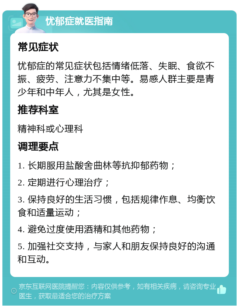 忧郁症就医指南 常见症状 忧郁症的常见症状包括情绪低落、失眠、食欲不振、疲劳、注意力不集中等。易感人群主要是青少年和中年人，尤其是女性。 推荐科室 精神科或心理科 调理要点 1. 长期服用盐酸舍曲林等抗抑郁药物； 2. 定期进行心理治疗； 3. 保持良好的生活习惯，包括规律作息、均衡饮食和适量运动； 4. 避免过度使用酒精和其他药物； 5. 加强社交支持，与家人和朋友保持良好的沟通和互动。