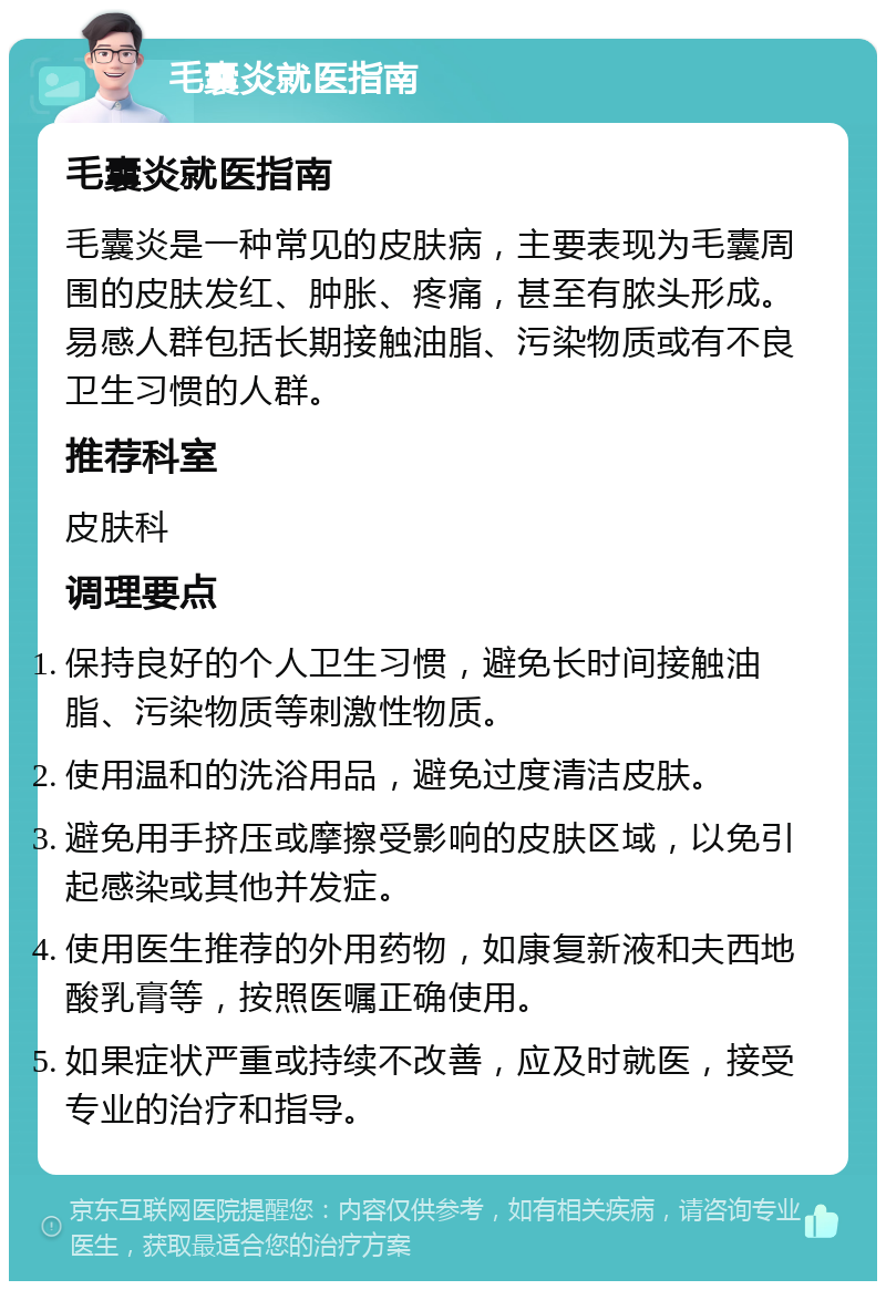 毛囊炎就医指南 毛囊炎就医指南 毛囊炎是一种常见的皮肤病，主要表现为毛囊周围的皮肤发红、肿胀、疼痛，甚至有脓头形成。易感人群包括长期接触油脂、污染物质或有不良卫生习惯的人群。 推荐科室 皮肤科 调理要点 保持良好的个人卫生习惯，避免长时间接触油脂、污染物质等刺激性物质。 使用温和的洗浴用品，避免过度清洁皮肤。 避免用手挤压或摩擦受影响的皮肤区域，以免引起感染或其他并发症。 使用医生推荐的外用药物，如康复新液和夫西地酸乳膏等，按照医嘱正确使用。 如果症状严重或持续不改善，应及时就医，接受专业的治疗和指导。