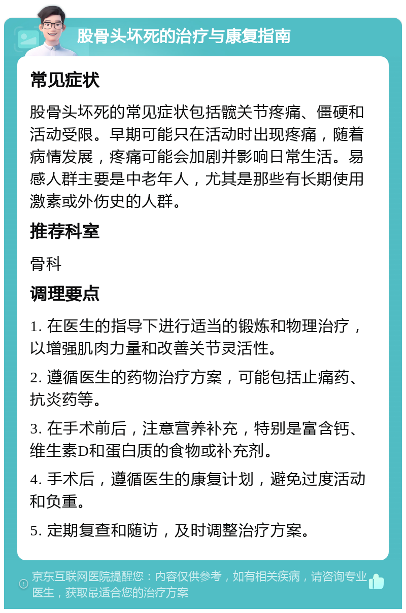 股骨头坏死的治疗与康复指南 常见症状 股骨头坏死的常见症状包括髋关节疼痛、僵硬和活动受限。早期可能只在活动时出现疼痛，随着病情发展，疼痛可能会加剧并影响日常生活。易感人群主要是中老年人，尤其是那些有长期使用激素或外伤史的人群。 推荐科室 骨科 调理要点 1. 在医生的指导下进行适当的锻炼和物理治疗，以增强肌肉力量和改善关节灵活性。 2. 遵循医生的药物治疗方案，可能包括止痛药、抗炎药等。 3. 在手术前后，注意营养补充，特别是富含钙、维生素D和蛋白质的食物或补充剂。 4. 手术后，遵循医生的康复计划，避免过度活动和负重。 5. 定期复查和随访，及时调整治疗方案。