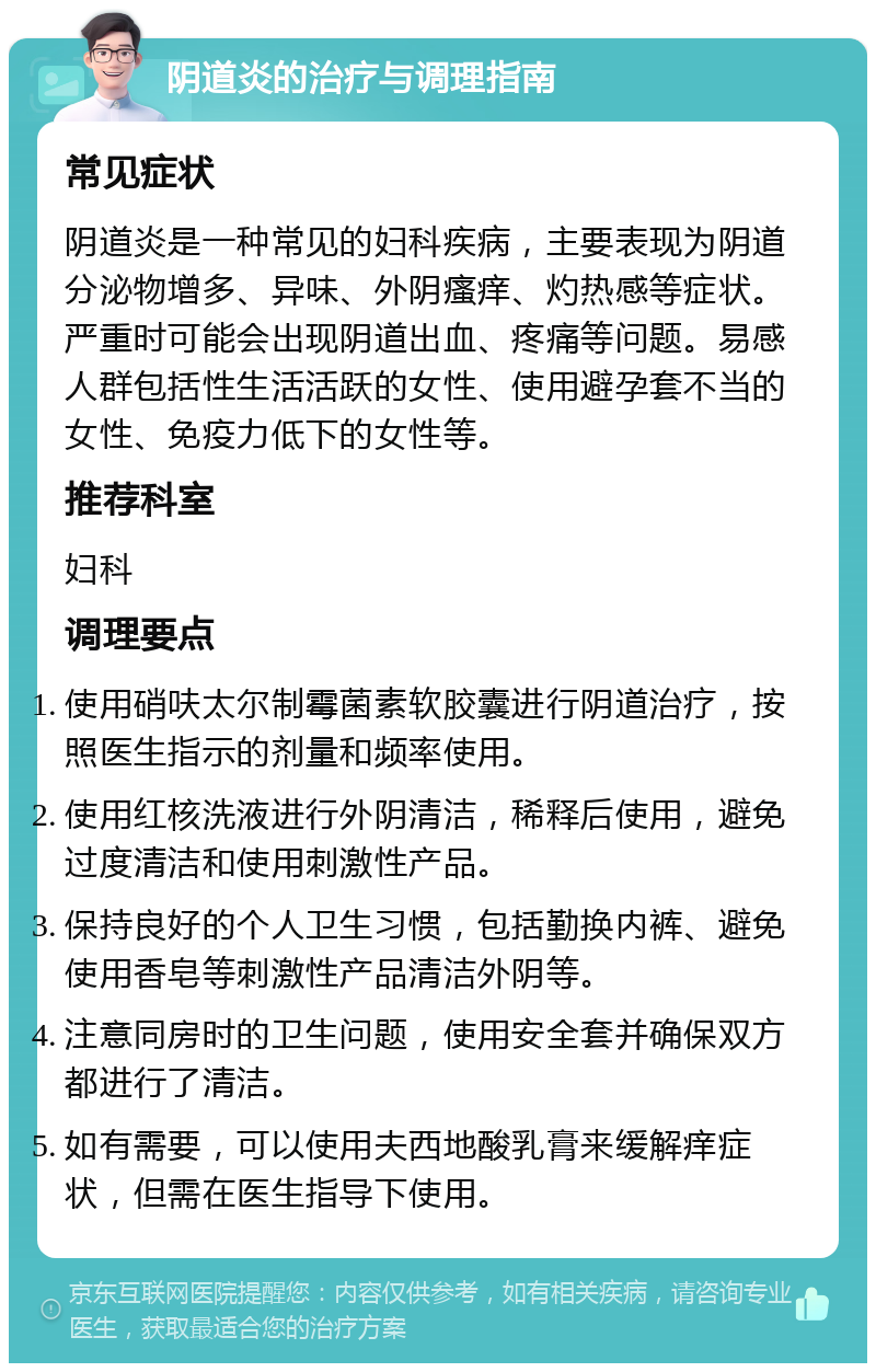 阴道炎的治疗与调理指南 常见症状 阴道炎是一种常见的妇科疾病，主要表现为阴道分泌物增多、异味、外阴瘙痒、灼热感等症状。严重时可能会出现阴道出血、疼痛等问题。易感人群包括性生活活跃的女性、使用避孕套不当的女性、免疫力低下的女性等。 推荐科室 妇科 调理要点 使用硝呋太尔制霉菌素软胶囊进行阴道治疗，按照医生指示的剂量和频率使用。 使用红核洗液进行外阴清洁，稀释后使用，避免过度清洁和使用刺激性产品。 保持良好的个人卫生习惯，包括勤换内裤、避免使用香皂等刺激性产品清洁外阴等。 注意同房时的卫生问题，使用安全套并确保双方都进行了清洁。 如有需要，可以使用夫西地酸乳膏来缓解痒症状，但需在医生指导下使用。