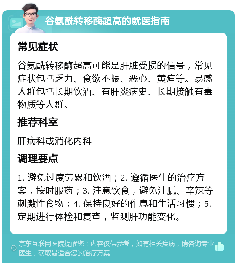 谷氨酰转移酶超高的就医指南 常见症状 谷氨酰转移酶超高可能是肝脏受损的信号，常见症状包括乏力、食欲不振、恶心、黄疸等。易感人群包括长期饮酒、有肝炎病史、长期接触有毒物质等人群。 推荐科室 肝病科或消化内科 调理要点 1. 避免过度劳累和饮酒；2. 遵循医生的治疗方案，按时服药；3. 注意饮食，避免油腻、辛辣等刺激性食物；4. 保持良好的作息和生活习惯；5. 定期进行体检和复查，监测肝功能变化。