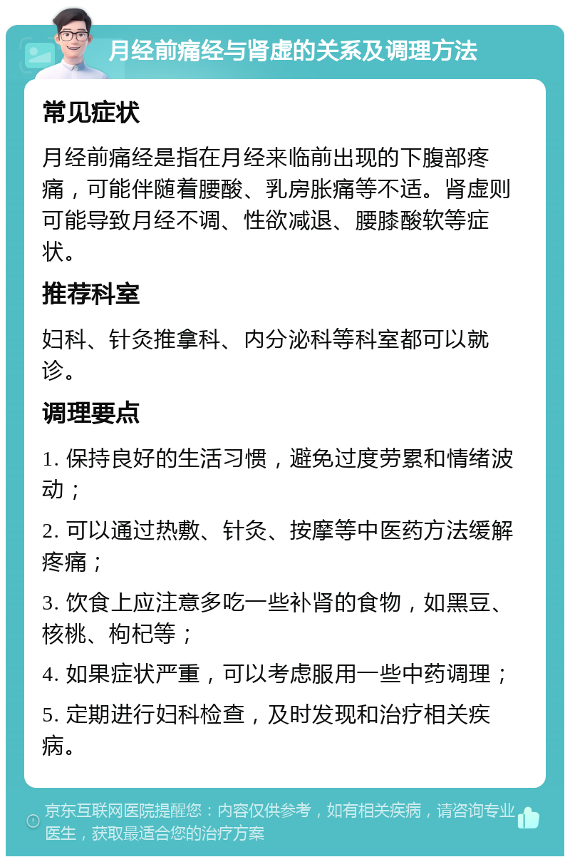 月经前痛经与肾虚的关系及调理方法 常见症状 月经前痛经是指在月经来临前出现的下腹部疼痛，可能伴随着腰酸、乳房胀痛等不适。肾虚则可能导致月经不调、性欲减退、腰膝酸软等症状。 推荐科室 妇科、针灸推拿科、内分泌科等科室都可以就诊。 调理要点 1. 保持良好的生活习惯，避免过度劳累和情绪波动； 2. 可以通过热敷、针灸、按摩等中医药方法缓解疼痛； 3. 饮食上应注意多吃一些补肾的食物，如黑豆、核桃、枸杞等； 4. 如果症状严重，可以考虑服用一些中药调理； 5. 定期进行妇科检查，及时发现和治疗相关疾病。