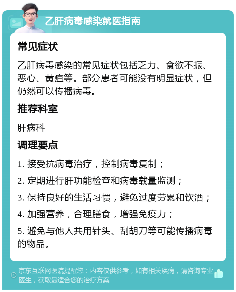 乙肝病毒感染就医指南 常见症状 乙肝病毒感染的常见症状包括乏力、食欲不振、恶心、黄疸等。部分患者可能没有明显症状，但仍然可以传播病毒。 推荐科室 肝病科 调理要点 1. 接受抗病毒治疗，控制病毒复制； 2. 定期进行肝功能检查和病毒载量监测； 3. 保持良好的生活习惯，避免过度劳累和饮酒； 4. 加强营养，合理膳食，增强免疫力； 5. 避免与他人共用针头、刮胡刀等可能传播病毒的物品。