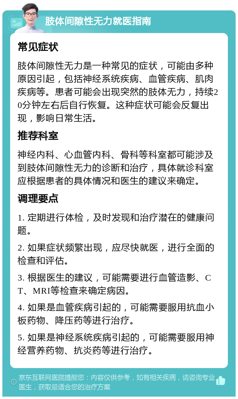 肢体间隙性无力就医指南 常见症状 肢体间隙性无力是一种常见的症状，可能由多种原因引起，包括神经系统疾病、血管疾病、肌肉疾病等。患者可能会出现突然的肢体无力，持续20分钟左右后自行恢复。这种症状可能会反复出现，影响日常生活。 推荐科室 神经内科、心血管内科、骨科等科室都可能涉及到肢体间隙性无力的诊断和治疗，具体就诊科室应根据患者的具体情况和医生的建议来确定。 调理要点 1. 定期进行体检，及时发现和治疗潜在的健康问题。 2. 如果症状频繁出现，应尽快就医，进行全面的检查和评估。 3. 根据医生的建议，可能需要进行血管造影、CT、MRI等检查来确定病因。 4. 如果是血管疾病引起的，可能需要服用抗血小板药物、降压药等进行治疗。 5. 如果是神经系统疾病引起的，可能需要服用神经营养药物、抗炎药等进行治疗。