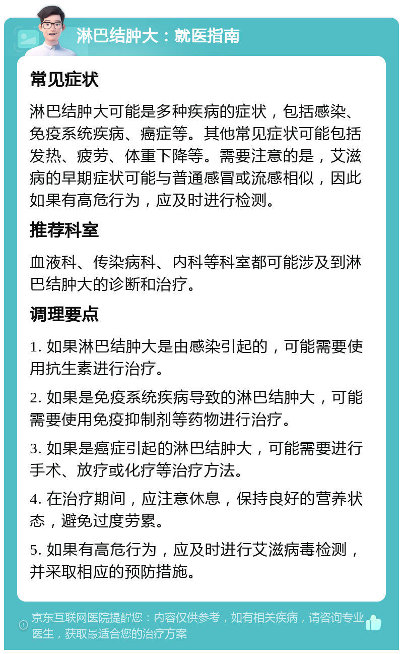 淋巴结肿大：就医指南 常见症状 淋巴结肿大可能是多种疾病的症状，包括感染、免疫系统疾病、癌症等。其他常见症状可能包括发热、疲劳、体重下降等。需要注意的是，艾滋病的早期症状可能与普通感冒或流感相似，因此如果有高危行为，应及时进行检测。 推荐科室 血液科、传染病科、内科等科室都可能涉及到淋巴结肿大的诊断和治疗。 调理要点 1. 如果淋巴结肿大是由感染引起的，可能需要使用抗生素进行治疗。 2. 如果是免疫系统疾病导致的淋巴结肿大，可能需要使用免疫抑制剂等药物进行治疗。 3. 如果是癌症引起的淋巴结肿大，可能需要进行手术、放疗或化疗等治疗方法。 4. 在治疗期间，应注意休息，保持良好的营养状态，避免过度劳累。 5. 如果有高危行为，应及时进行艾滋病毒检测，并采取相应的预防措施。