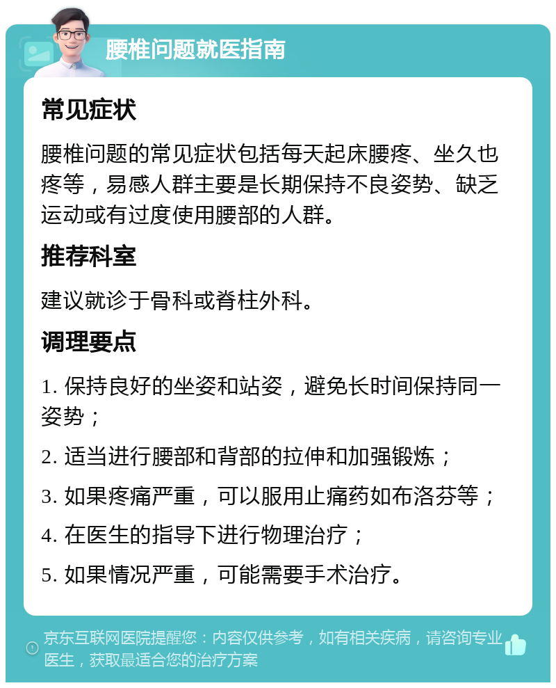 腰椎问题就医指南 常见症状 腰椎问题的常见症状包括每天起床腰疼、坐久也疼等，易感人群主要是长期保持不良姿势、缺乏运动或有过度使用腰部的人群。 推荐科室 建议就诊于骨科或脊柱外科。 调理要点 1. 保持良好的坐姿和站姿，避免长时间保持同一姿势； 2. 适当进行腰部和背部的拉伸和加强锻炼； 3. 如果疼痛严重，可以服用止痛药如布洛芬等； 4. 在医生的指导下进行物理治疗； 5. 如果情况严重，可能需要手术治疗。