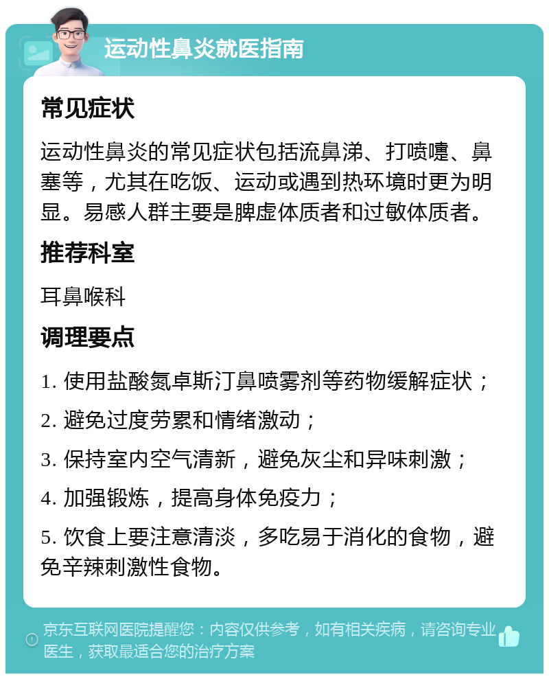 运动性鼻炎就医指南 常见症状 运动性鼻炎的常见症状包括流鼻涕、打喷嚏、鼻塞等，尤其在吃饭、运动或遇到热环境时更为明显。易感人群主要是脾虚体质者和过敏体质者。 推荐科室 耳鼻喉科 调理要点 1. 使用盐酸氮卓斯汀鼻喷雾剂等药物缓解症状； 2. 避免过度劳累和情绪激动； 3. 保持室内空气清新，避免灰尘和异味刺激； 4. 加强锻炼，提高身体免疫力； 5. 饮食上要注意清淡，多吃易于消化的食物，避免辛辣刺激性食物。