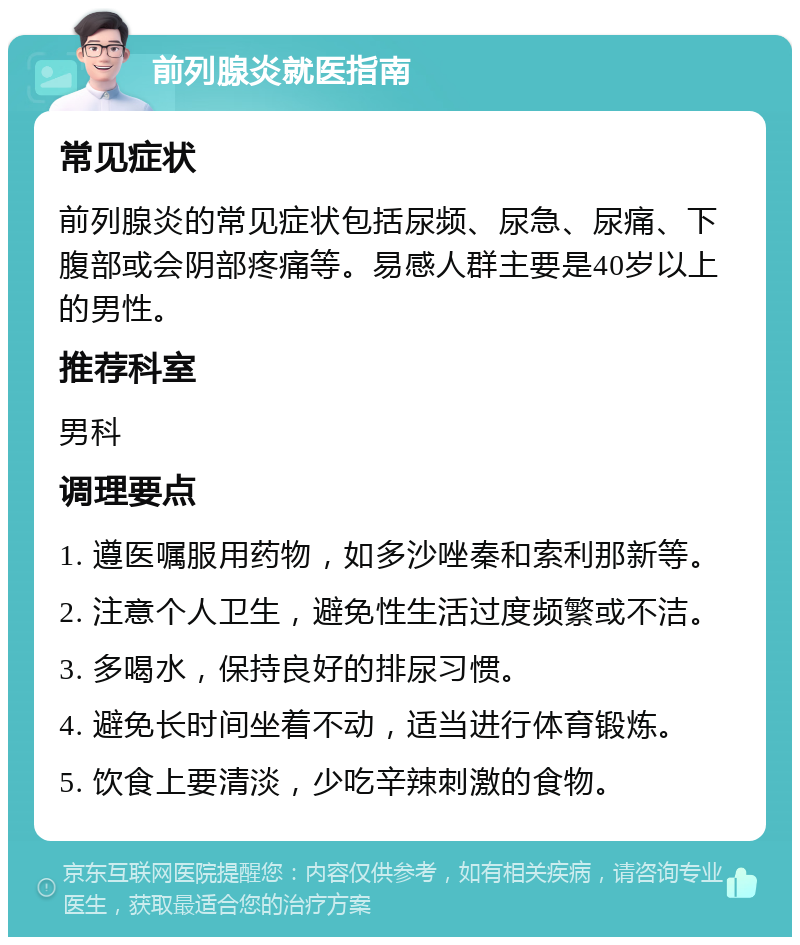 前列腺炎就医指南 常见症状 前列腺炎的常见症状包括尿频、尿急、尿痛、下腹部或会阴部疼痛等。易感人群主要是40岁以上的男性。 推荐科室 男科 调理要点 1. 遵医嘱服用药物，如多沙唑秦和索利那新等。 2. 注意个人卫生，避免性生活过度频繁或不洁。 3. 多喝水，保持良好的排尿习惯。 4. 避免长时间坐着不动，适当进行体育锻炼。 5. 饮食上要清淡，少吃辛辣刺激的食物。