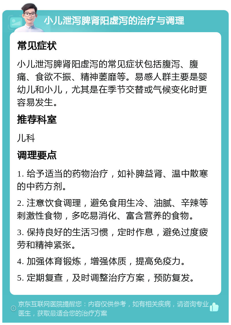 小儿泄泻脾肾阳虚泻的治疗与调理 常见症状 小儿泄泻脾肾阳虚泻的常见症状包括腹泻、腹痛、食欲不振、精神萎靡等。易感人群主要是婴幼儿和小儿，尤其是在季节交替或气候变化时更容易发生。 推荐科室 儿科 调理要点 1. 给予适当的药物治疗，如补脾益肾、温中散寒的中药方剂。 2. 注意饮食调理，避免食用生冷、油腻、辛辣等刺激性食物，多吃易消化、富含营养的食物。 3. 保持良好的生活习惯，定时作息，避免过度疲劳和精神紧张。 4. 加强体育锻炼，增强体质，提高免疫力。 5. 定期复查，及时调整治疗方案，预防复发。