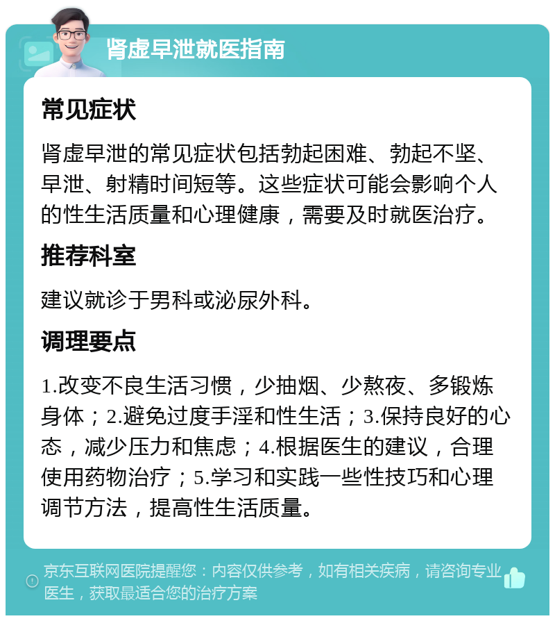 肾虚早泄就医指南 常见症状 肾虚早泄的常见症状包括勃起困难、勃起不坚、早泄、射精时间短等。这些症状可能会影响个人的性生活质量和心理健康，需要及时就医治疗。 推荐科室 建议就诊于男科或泌尿外科。 调理要点 1.改变不良生活习惯，少抽烟、少熬夜、多锻炼身体；2.避免过度手淫和性生活；3.保持良好的心态，减少压力和焦虑；4.根据医生的建议，合理使用药物治疗；5.学习和实践一些性技巧和心理调节方法，提高性生活质量。