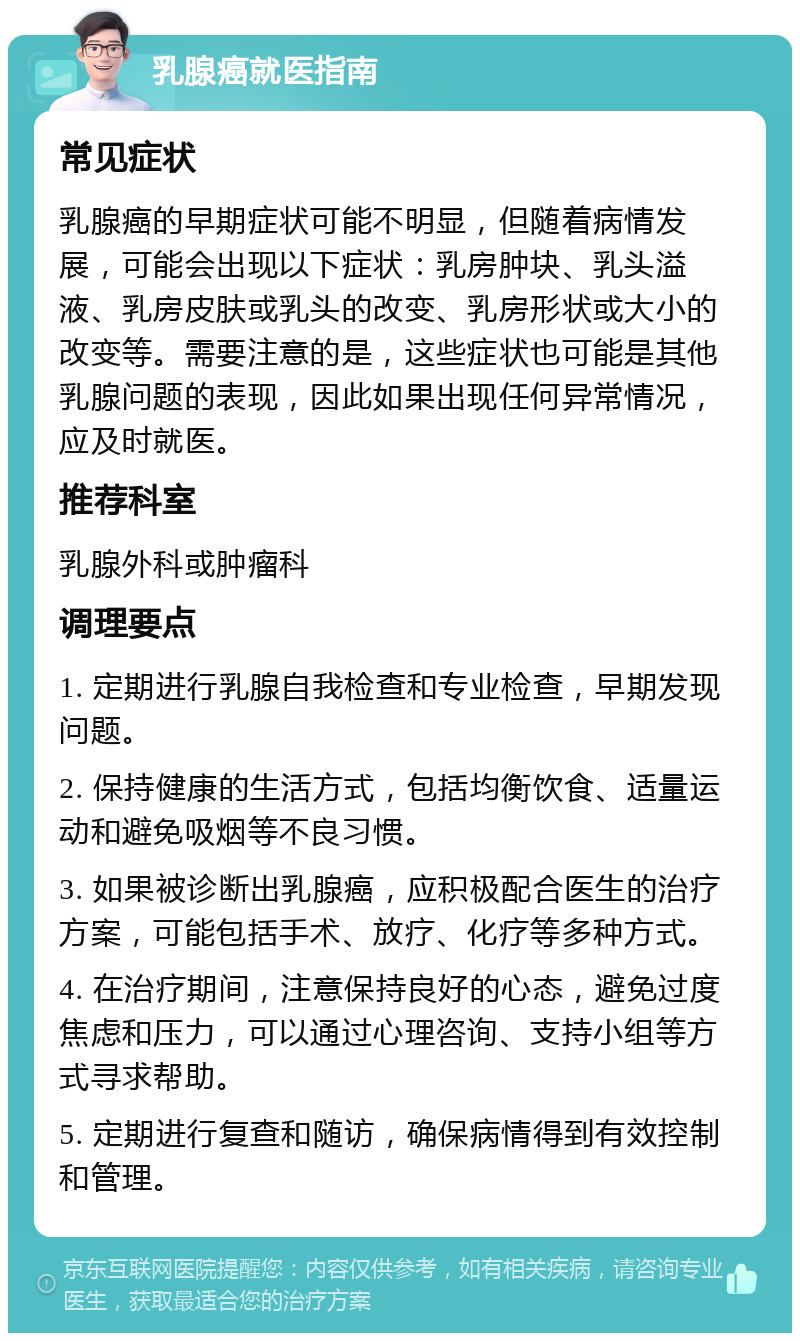 乳腺癌就医指南 常见症状 乳腺癌的早期症状可能不明显，但随着病情发展，可能会出现以下症状：乳房肿块、乳头溢液、乳房皮肤或乳头的改变、乳房形状或大小的改变等。需要注意的是，这些症状也可能是其他乳腺问题的表现，因此如果出现任何异常情况，应及时就医。 推荐科室 乳腺外科或肿瘤科 调理要点 1. 定期进行乳腺自我检查和专业检查，早期发现问题。 2. 保持健康的生活方式，包括均衡饮食、适量运动和避免吸烟等不良习惯。 3. 如果被诊断出乳腺癌，应积极配合医生的治疗方案，可能包括手术、放疗、化疗等多种方式。 4. 在治疗期间，注意保持良好的心态，避免过度焦虑和压力，可以通过心理咨询、支持小组等方式寻求帮助。 5. 定期进行复查和随访，确保病情得到有效控制和管理。