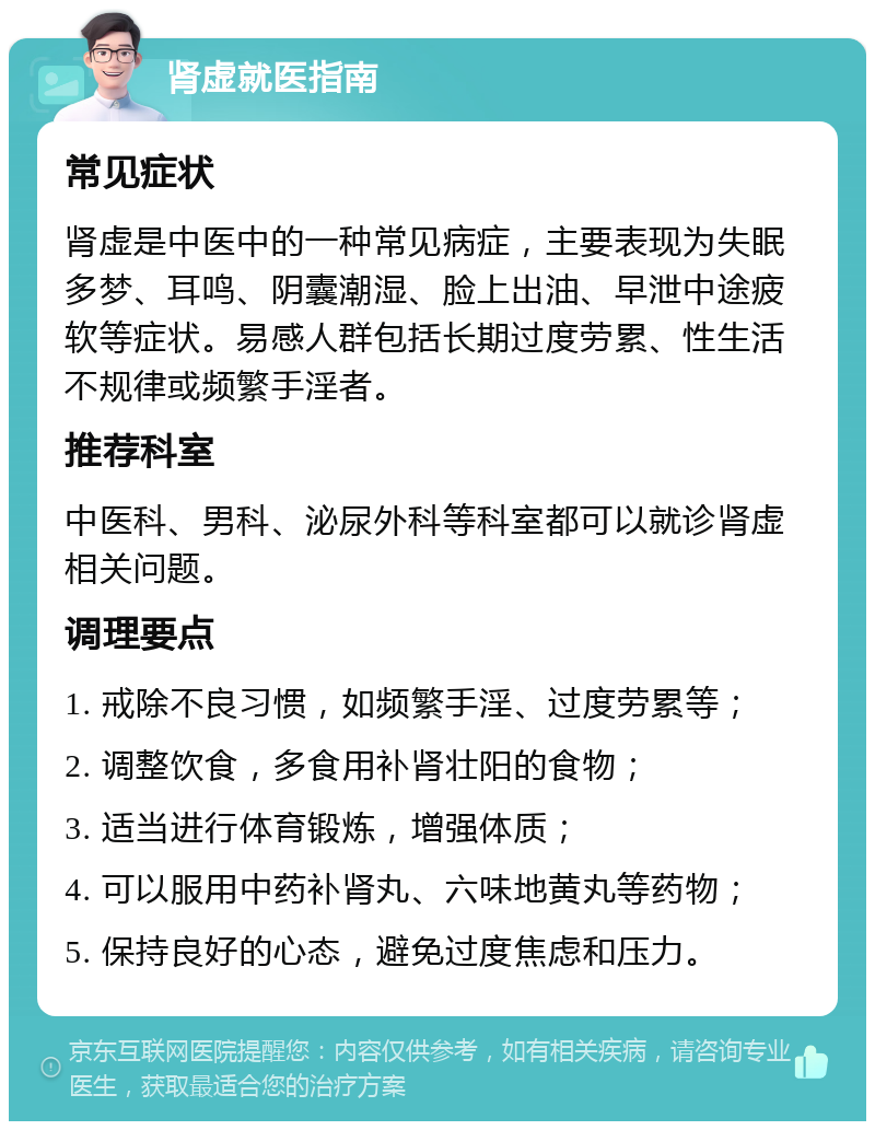 肾虚就医指南 常见症状 肾虚是中医中的一种常见病症，主要表现为失眠多梦、耳鸣、阴囊潮湿、脸上出油、早泄中途疲软等症状。易感人群包括长期过度劳累、性生活不规律或频繁手淫者。 推荐科室 中医科、男科、泌尿外科等科室都可以就诊肾虚相关问题。 调理要点 1. 戒除不良习惯，如频繁手淫、过度劳累等； 2. 调整饮食，多食用补肾壮阳的食物； 3. 适当进行体育锻炼，增强体质； 4. 可以服用中药补肾丸、六味地黄丸等药物； 5. 保持良好的心态，避免过度焦虑和压力。