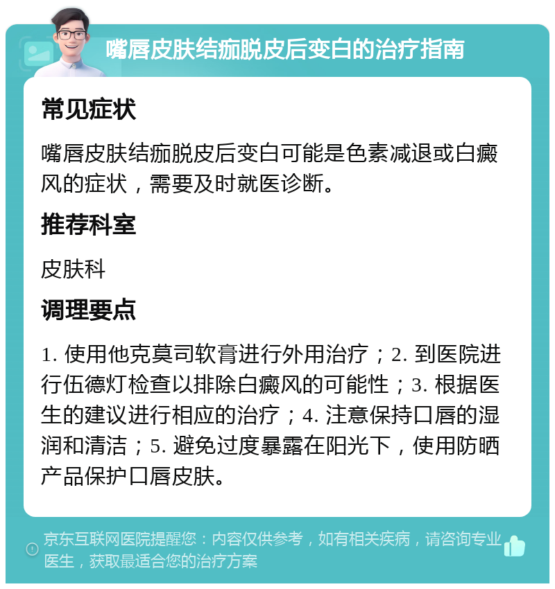 嘴唇皮肤结痂脱皮后变白的治疗指南 常见症状 嘴唇皮肤结痂脱皮后变白可能是色素减退或白癜风的症状，需要及时就医诊断。 推荐科室 皮肤科 调理要点 1. 使用他克莫司软膏进行外用治疗；2. 到医院进行伍德灯检查以排除白癜风的可能性；3. 根据医生的建议进行相应的治疗；4. 注意保持口唇的湿润和清洁；5. 避免过度暴露在阳光下，使用防晒产品保护口唇皮肤。