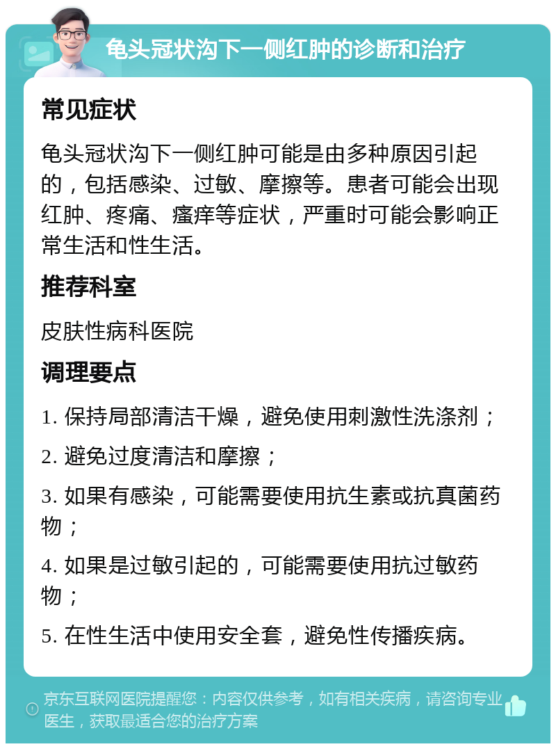 龟头冠状沟下一侧红肿的诊断和治疗 常见症状 龟头冠状沟下一侧红肿可能是由多种原因引起的，包括感染、过敏、摩擦等。患者可能会出现红肿、疼痛、瘙痒等症状，严重时可能会影响正常生活和性生活。 推荐科室 皮肤性病科医院 调理要点 1. 保持局部清洁干燥，避免使用刺激性洗涤剂； 2. 避免过度清洁和摩擦； 3. 如果有感染，可能需要使用抗生素或抗真菌药物； 4. 如果是过敏引起的，可能需要使用抗过敏药物； 5. 在性生活中使用安全套，避免性传播疾病。