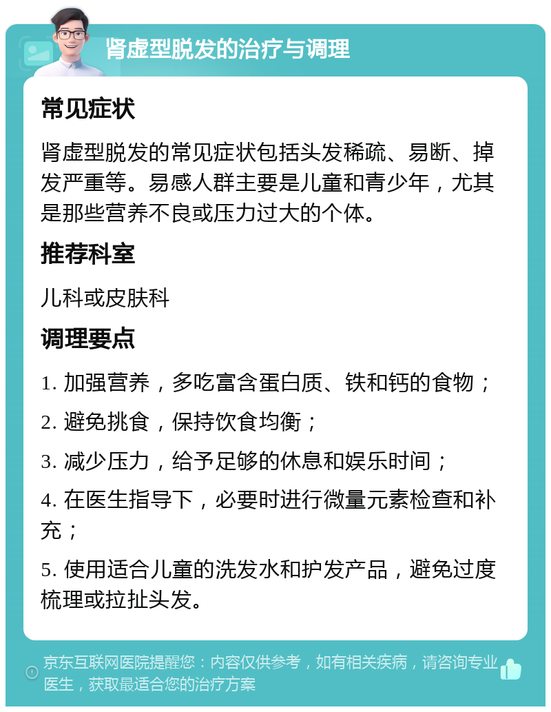 肾虚型脱发的治疗与调理 常见症状 肾虚型脱发的常见症状包括头发稀疏、易断、掉发严重等。易感人群主要是儿童和青少年，尤其是那些营养不良或压力过大的个体。 推荐科室 儿科或皮肤科 调理要点 1. 加强营养，多吃富含蛋白质、铁和钙的食物； 2. 避免挑食，保持饮食均衡； 3. 减少压力，给予足够的休息和娱乐时间； 4. 在医生指导下，必要时进行微量元素检查和补充； 5. 使用适合儿童的洗发水和护发产品，避免过度梳理或拉扯头发。