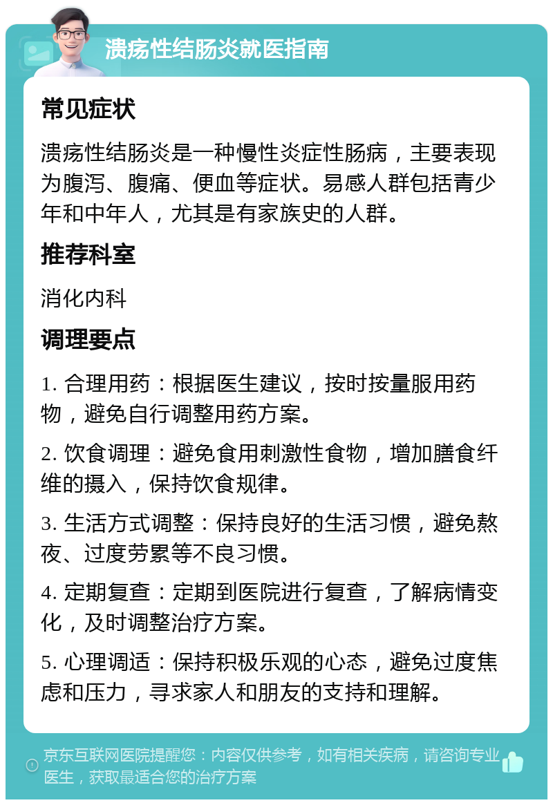 溃疡性结肠炎就医指南 常见症状 溃疡性结肠炎是一种慢性炎症性肠病，主要表现为腹泻、腹痛、便血等症状。易感人群包括青少年和中年人，尤其是有家族史的人群。 推荐科室 消化内科 调理要点 1. 合理用药：根据医生建议，按时按量服用药物，避免自行调整用药方案。 2. 饮食调理：避免食用刺激性食物，增加膳食纤维的摄入，保持饮食规律。 3. 生活方式调整：保持良好的生活习惯，避免熬夜、过度劳累等不良习惯。 4. 定期复查：定期到医院进行复查，了解病情变化，及时调整治疗方案。 5. 心理调适：保持积极乐观的心态，避免过度焦虑和压力，寻求家人和朋友的支持和理解。