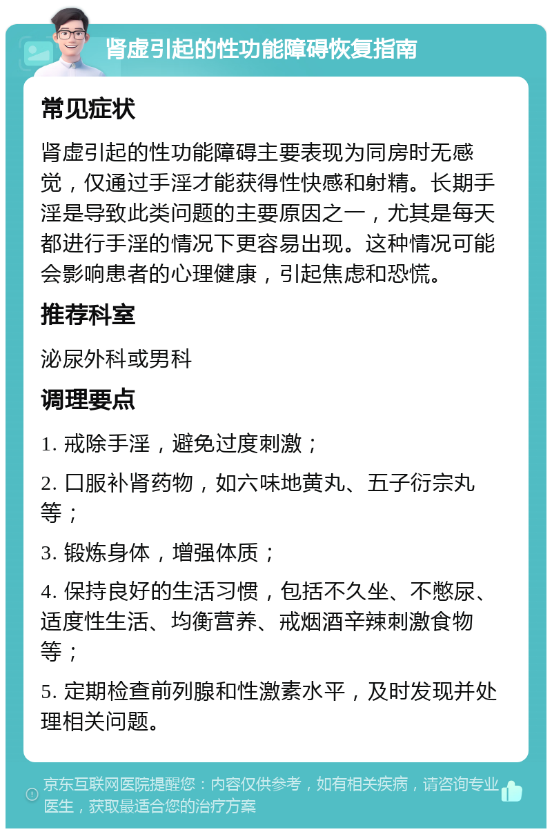 肾虚引起的性功能障碍恢复指南 常见症状 肾虚引起的性功能障碍主要表现为同房时无感觉，仅通过手淫才能获得性快感和射精。长期手淫是导致此类问题的主要原因之一，尤其是每天都进行手淫的情况下更容易出现。这种情况可能会影响患者的心理健康，引起焦虑和恐慌。 推荐科室 泌尿外科或男科 调理要点 1. 戒除手淫，避免过度刺激； 2. 口服补肾药物，如六味地黄丸、五子衍宗丸等； 3. 锻炼身体，增强体质； 4. 保持良好的生活习惯，包括不久坐、不憋尿、适度性生活、均衡营养、戒烟酒辛辣刺激食物等； 5. 定期检查前列腺和性激素水平，及时发现并处理相关问题。