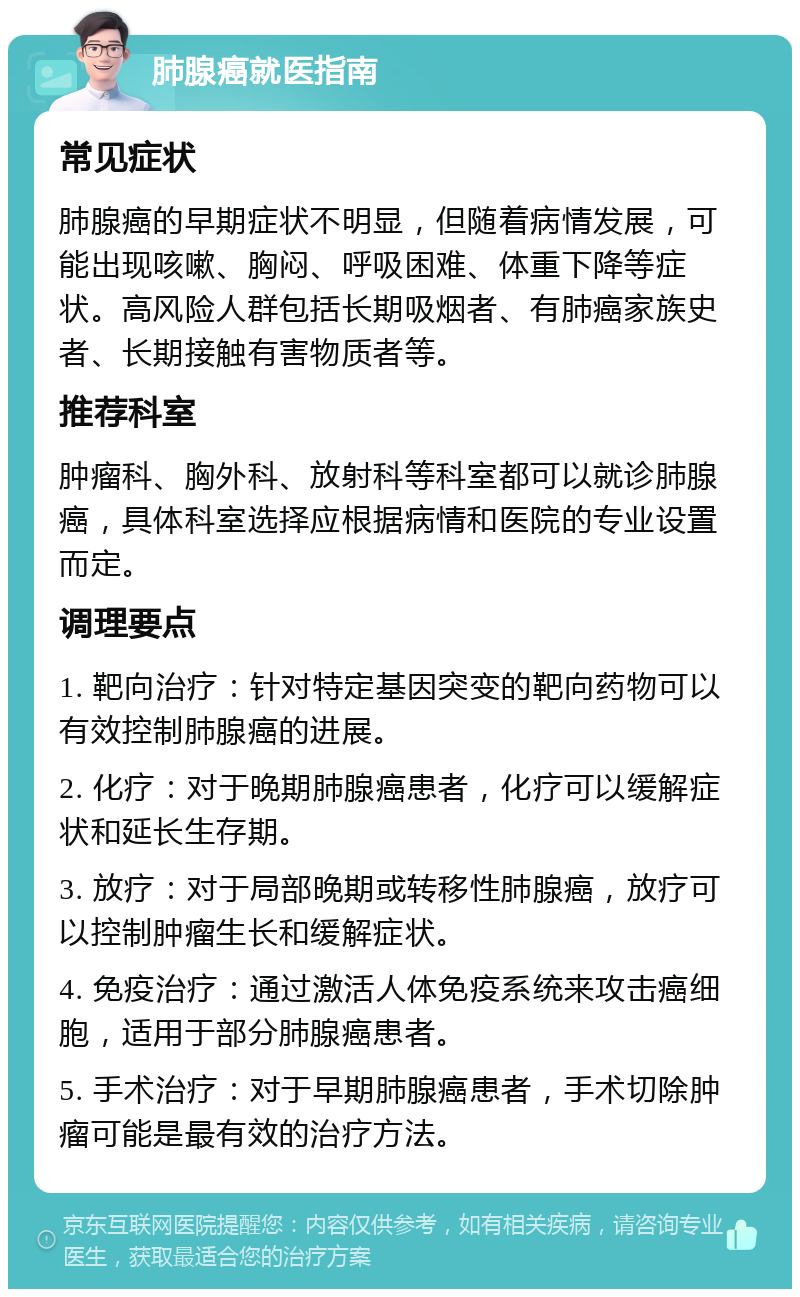 肺腺癌就医指南 常见症状 肺腺癌的早期症状不明显，但随着病情发展，可能出现咳嗽、胸闷、呼吸困难、体重下降等症状。高风险人群包括长期吸烟者、有肺癌家族史者、长期接触有害物质者等。 推荐科室 肿瘤科、胸外科、放射科等科室都可以就诊肺腺癌，具体科室选择应根据病情和医院的专业设置而定。 调理要点 1. 靶向治疗：针对特定基因突变的靶向药物可以有效控制肺腺癌的进展。 2. 化疗：对于晚期肺腺癌患者，化疗可以缓解症状和延长生存期。 3. 放疗：对于局部晚期或转移性肺腺癌，放疗可以控制肿瘤生长和缓解症状。 4. 免疫治疗：通过激活人体免疫系统来攻击癌细胞，适用于部分肺腺癌患者。 5. 手术治疗：对于早期肺腺癌患者，手术切除肿瘤可能是最有效的治疗方法。