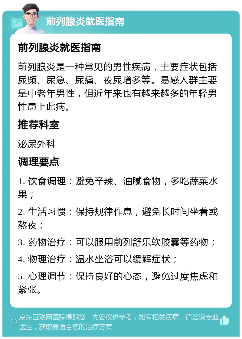 前列腺炎就医指南 前列腺炎就医指南 前列腺炎是一种常见的男性疾病，主要症状包括尿频、尿急、尿痛、夜尿增多等。易感人群主要是中老年男性，但近年来也有越来越多的年轻男性患上此病。 推荐科室 泌尿外科 调理要点 1. 饮食调理：避免辛辣、油腻食物，多吃蔬菜水果； 2. 生活习惯：保持规律作息，避免长时间坐着或熬夜； 3. 药物治疗：可以服用前列舒乐软胶囊等药物； 4. 物理治疗：温水坐浴可以缓解症状； 5. 心理调节：保持良好的心态，避免过度焦虑和紧张。