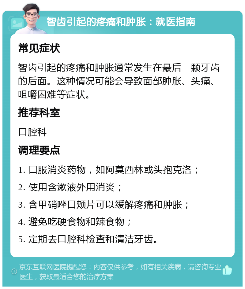 智齿引起的疼痛和肿胀：就医指南 常见症状 智齿引起的疼痛和肿胀通常发生在最后一颗牙齿的后面。这种情况可能会导致面部肿胀、头痛、咀嚼困难等症状。 推荐科室 口腔科 调理要点 1. 口服消炎药物，如阿莫西林或头孢克洛； 2. 使用含漱液外用消炎； 3. 含甲硝唑口颊片可以缓解疼痛和肿胀； 4. 避免吃硬食物和辣食物； 5. 定期去口腔科检查和清洁牙齿。