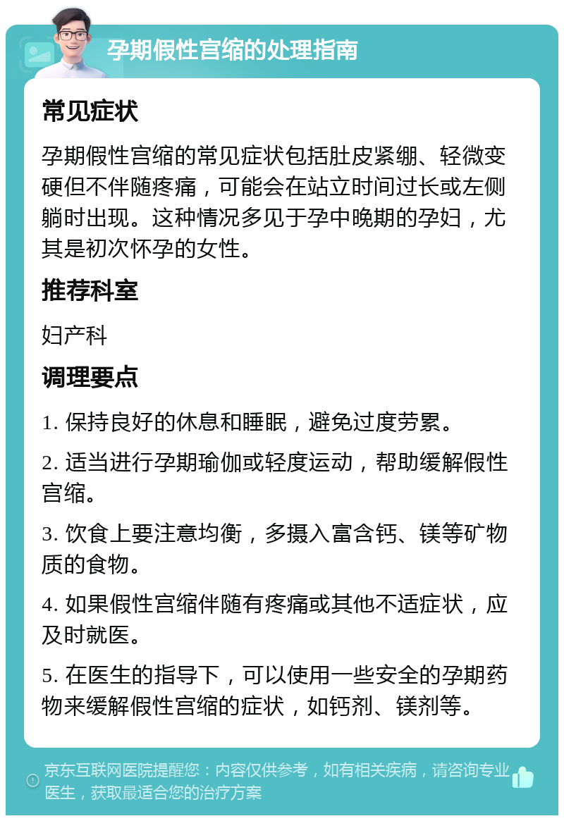 孕期假性宫缩的处理指南 常见症状 孕期假性宫缩的常见症状包括肚皮紧绷、轻微变硬但不伴随疼痛，可能会在站立时间过长或左侧躺时出现。这种情况多见于孕中晚期的孕妇，尤其是初次怀孕的女性。 推荐科室 妇产科 调理要点 1. 保持良好的休息和睡眠，避免过度劳累。 2. 适当进行孕期瑜伽或轻度运动，帮助缓解假性宫缩。 3. 饮食上要注意均衡，多摄入富含钙、镁等矿物质的食物。 4. 如果假性宫缩伴随有疼痛或其他不适症状，应及时就医。 5. 在医生的指导下，可以使用一些安全的孕期药物来缓解假性宫缩的症状，如钙剂、镁剂等。