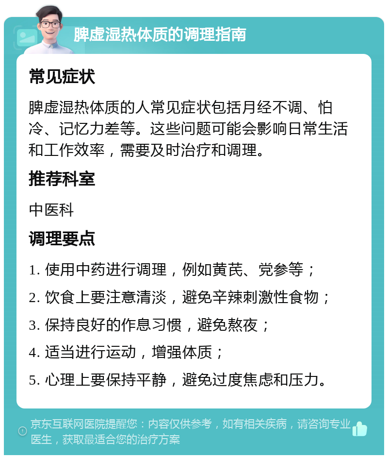 脾虚湿热体质的调理指南 常见症状 脾虚湿热体质的人常见症状包括月经不调、怕冷、记忆力差等。这些问题可能会影响日常生活和工作效率，需要及时治疗和调理。 推荐科室 中医科 调理要点 1. 使用中药进行调理，例如黄芪、党参等； 2. 饮食上要注意清淡，避免辛辣刺激性食物； 3. 保持良好的作息习惯，避免熬夜； 4. 适当进行运动，增强体质； 5. 心理上要保持平静，避免过度焦虑和压力。