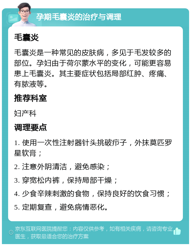 孕期毛囊炎的治疗与调理 毛囊炎 毛囊炎是一种常见的皮肤病，多见于毛发较多的部位。孕妇由于荷尔蒙水平的变化，可能更容易患上毛囊炎。其主要症状包括局部红肿、疼痛、有脓液等。 推荐科室 妇产科 调理要点 1. 使用一次性注射器针头挑破疖子，外抹莫匹罗星软膏； 2. 注意外阴清洁，避免感染； 3. 穿宽松内裤，保持局部干燥； 4. 少食辛辣刺激的食物，保持良好的饮食习惯； 5. 定期复查，避免病情恶化。