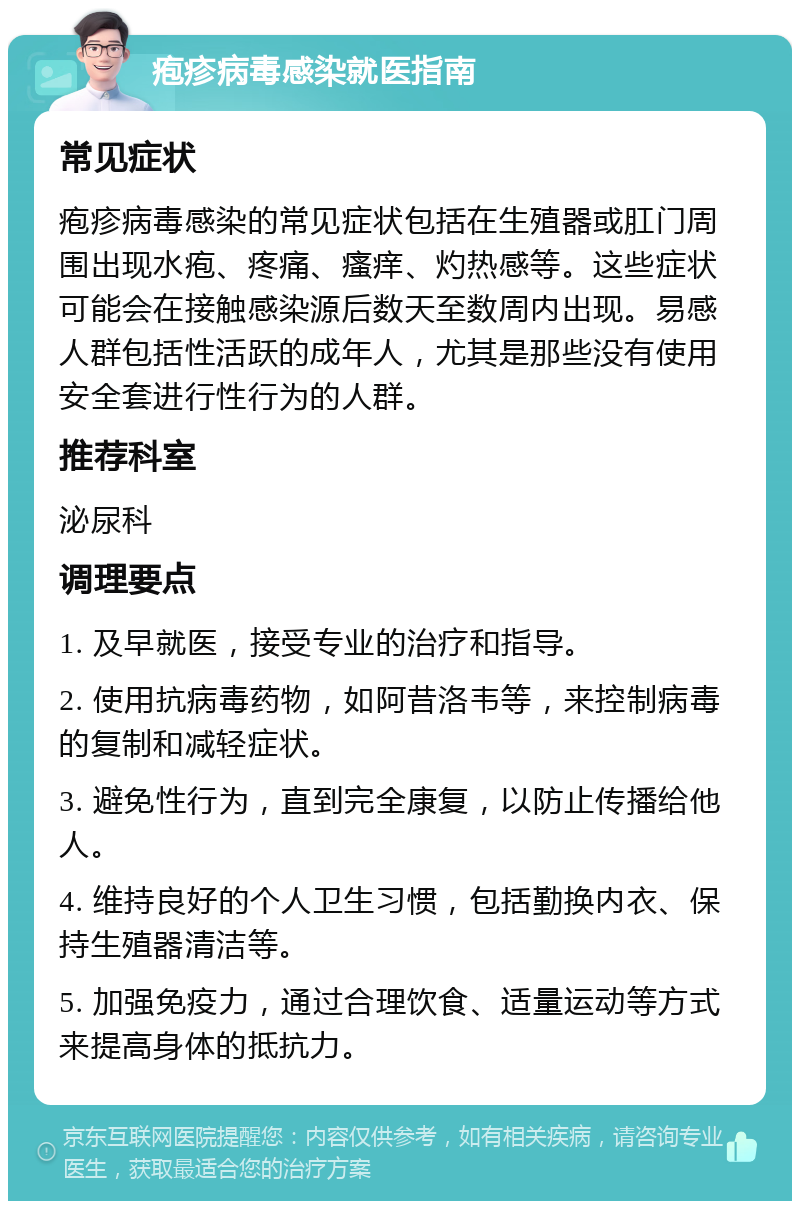 疱疹病毒感染就医指南 常见症状 疱疹病毒感染的常见症状包括在生殖器或肛门周围出现水疱、疼痛、瘙痒、灼热感等。这些症状可能会在接触感染源后数天至数周内出现。易感人群包括性活跃的成年人，尤其是那些没有使用安全套进行性行为的人群。 推荐科室 泌尿科 调理要点 1. 及早就医，接受专业的治疗和指导。 2. 使用抗病毒药物，如阿昔洛韦等，来控制病毒的复制和减轻症状。 3. 避免性行为，直到完全康复，以防止传播给他人。 4. 维持良好的个人卫生习惯，包括勤换内衣、保持生殖器清洁等。 5. 加强免疫力，通过合理饮食、适量运动等方式来提高身体的抵抗力。