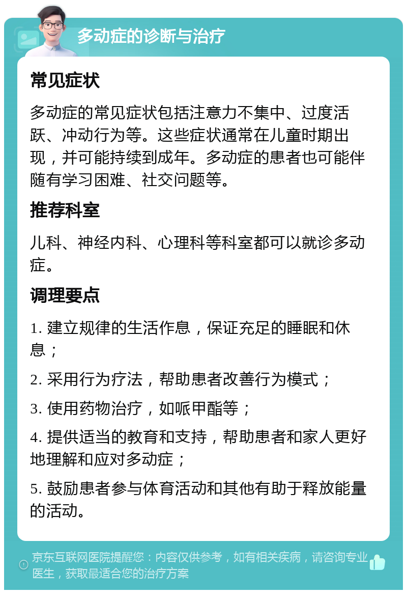 多动症的诊断与治疗 常见症状 多动症的常见症状包括注意力不集中、过度活跃、冲动行为等。这些症状通常在儿童时期出现，并可能持续到成年。多动症的患者也可能伴随有学习困难、社交问题等。 推荐科室 儿科、神经内科、心理科等科室都可以就诊多动症。 调理要点 1. 建立规律的生活作息，保证充足的睡眠和休息； 2. 采用行为疗法，帮助患者改善行为模式； 3. 使用药物治疗，如哌甲酯等； 4. 提供适当的教育和支持，帮助患者和家人更好地理解和应对多动症； 5. 鼓励患者参与体育活动和其他有助于释放能量的活动。