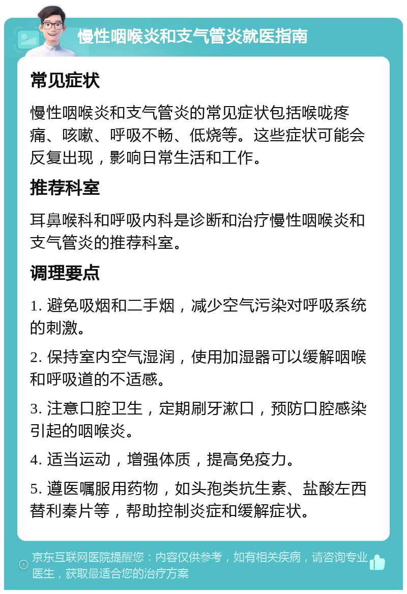 慢性咽喉炎和支气管炎就医指南 常见症状 慢性咽喉炎和支气管炎的常见症状包括喉咙疼痛、咳嗽、呼吸不畅、低烧等。这些症状可能会反复出现，影响日常生活和工作。 推荐科室 耳鼻喉科和呼吸内科是诊断和治疗慢性咽喉炎和支气管炎的推荐科室。 调理要点 1. 避免吸烟和二手烟，减少空气污染对呼吸系统的刺激。 2. 保持室内空气湿润，使用加湿器可以缓解咽喉和呼吸道的不适感。 3. 注意口腔卫生，定期刷牙漱口，预防口腔感染引起的咽喉炎。 4. 适当运动，增强体质，提高免疫力。 5. 遵医嘱服用药物，如头孢类抗生素、盐酸左西替利秦片等，帮助控制炎症和缓解症状。