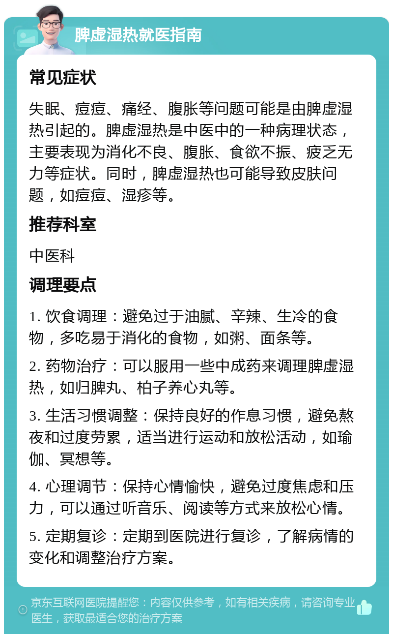 脾虚湿热就医指南 常见症状 失眠、痘痘、痛经、腹胀等问题可能是由脾虚湿热引起的。脾虚湿热是中医中的一种病理状态，主要表现为消化不良、腹胀、食欲不振、疲乏无力等症状。同时，脾虚湿热也可能导致皮肤问题，如痘痘、湿疹等。 推荐科室 中医科 调理要点 1. 饮食调理：避免过于油腻、辛辣、生冷的食物，多吃易于消化的食物，如粥、面条等。 2. 药物治疗：可以服用一些中成药来调理脾虚湿热，如归脾丸、柏子养心丸等。 3. 生活习惯调整：保持良好的作息习惯，避免熬夜和过度劳累，适当进行运动和放松活动，如瑜伽、冥想等。 4. 心理调节：保持心情愉快，避免过度焦虑和压力，可以通过听音乐、阅读等方式来放松心情。 5. 定期复诊：定期到医院进行复诊，了解病情的变化和调整治疗方案。