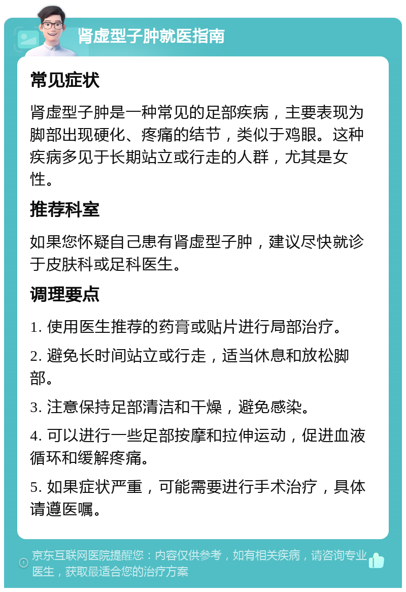 肾虚型子肿就医指南 常见症状 肾虚型子肿是一种常见的足部疾病，主要表现为脚部出现硬化、疼痛的结节，类似于鸡眼。这种疾病多见于长期站立或行走的人群，尤其是女性。 推荐科室 如果您怀疑自己患有肾虚型子肿，建议尽快就诊于皮肤科或足科医生。 调理要点 1. 使用医生推荐的药膏或贴片进行局部治疗。 2. 避免长时间站立或行走，适当休息和放松脚部。 3. 注意保持足部清洁和干燥，避免感染。 4. 可以进行一些足部按摩和拉伸运动，促进血液循环和缓解疼痛。 5. 如果症状严重，可能需要进行手术治疗，具体请遵医嘱。