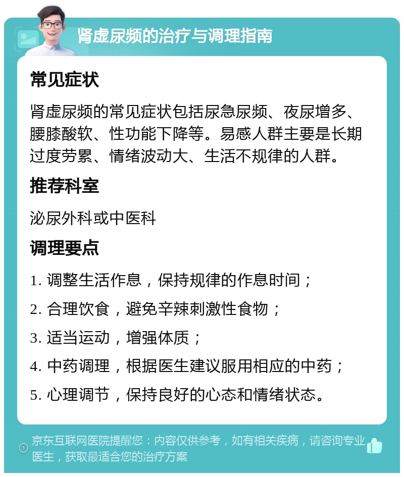 肾虚尿频的治疗与调理指南 常见症状 肾虚尿频的常见症状包括尿急尿频、夜尿增多、腰膝酸软、性功能下降等。易感人群主要是长期过度劳累、情绪波动大、生活不规律的人群。 推荐科室 泌尿外科或中医科 调理要点 1. 调整生活作息，保持规律的作息时间； 2. 合理饮食，避免辛辣刺激性食物； 3. 适当运动，增强体质； 4. 中药调理，根据医生建议服用相应的中药； 5. 心理调节，保持良好的心态和情绪状态。