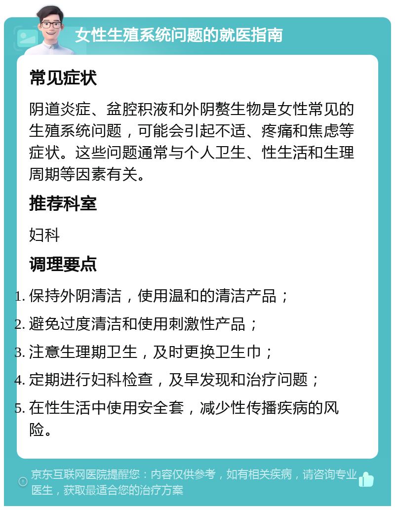 女性生殖系统问题的就医指南 常见症状 阴道炎症、盆腔积液和外阴赘生物是女性常见的生殖系统问题，可能会引起不适、疼痛和焦虑等症状。这些问题通常与个人卫生、性生活和生理周期等因素有关。 推荐科室 妇科 调理要点 保持外阴清洁，使用温和的清洁产品； 避免过度清洁和使用刺激性产品； 注意生理期卫生，及时更换卫生巾； 定期进行妇科检查，及早发现和治疗问题； 在性生活中使用安全套，减少性传播疾病的风险。