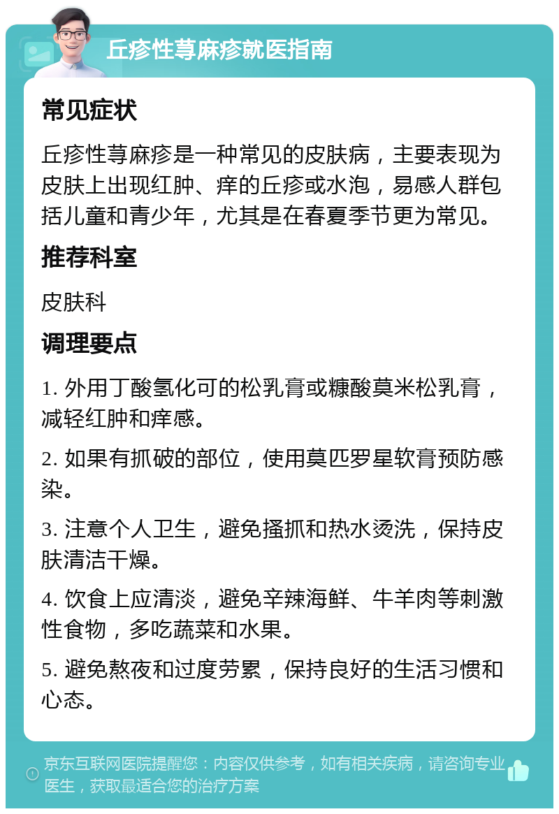 丘疹性荨麻疹就医指南 常见症状 丘疹性荨麻疹是一种常见的皮肤病，主要表现为皮肤上出现红肿、痒的丘疹或水泡，易感人群包括儿童和青少年，尤其是在春夏季节更为常见。 推荐科室 皮肤科 调理要点 1. 外用丁酸氢化可的松乳膏或糠酸莫米松乳膏，减轻红肿和痒感。 2. 如果有抓破的部位，使用莫匹罗星软膏预防感染。 3. 注意个人卫生，避免搔抓和热水烫洗，保持皮肤清洁干燥。 4. 饮食上应清淡，避免辛辣海鲜、牛羊肉等刺激性食物，多吃蔬菜和水果。 5. 避免熬夜和过度劳累，保持良好的生活习惯和心态。