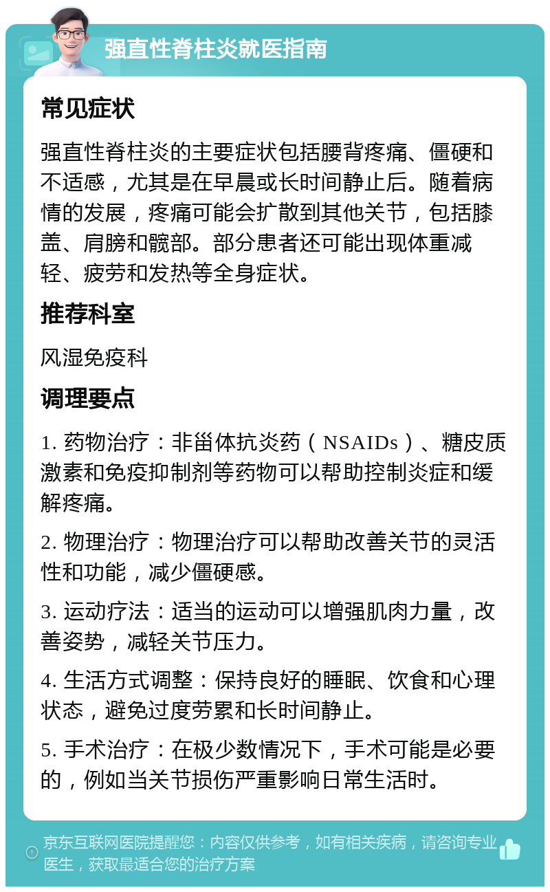 强直性脊柱炎就医指南 常见症状 强直性脊柱炎的主要症状包括腰背疼痛、僵硬和不适感，尤其是在早晨或长时间静止后。随着病情的发展，疼痛可能会扩散到其他关节，包括膝盖、肩膀和髋部。部分患者还可能出现体重减轻、疲劳和发热等全身症状。 推荐科室 风湿免疫科 调理要点 1. 药物治疗：非甾体抗炎药（NSAIDs）、糖皮质激素和免疫抑制剂等药物可以帮助控制炎症和缓解疼痛。 2. 物理治疗：物理治疗可以帮助改善关节的灵活性和功能，减少僵硬感。 3. 运动疗法：适当的运动可以增强肌肉力量，改善姿势，减轻关节压力。 4. 生活方式调整：保持良好的睡眠、饮食和心理状态，避免过度劳累和长时间静止。 5. 手术治疗：在极少数情况下，手术可能是必要的，例如当关节损伤严重影响日常生活时。