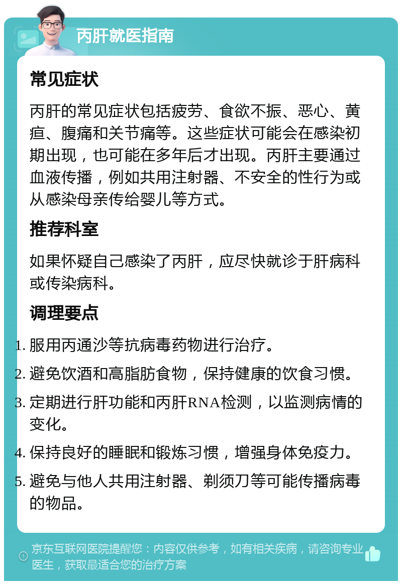 丙肝就医指南 常见症状 丙肝的常见症状包括疲劳、食欲不振、恶心、黄疸、腹痛和关节痛等。这些症状可能会在感染初期出现，也可能在多年后才出现。丙肝主要通过血液传播，例如共用注射器、不安全的性行为或从感染母亲传给婴儿等方式。 推荐科室 如果怀疑自己感染了丙肝，应尽快就诊于肝病科或传染病科。 调理要点 服用丙通沙等抗病毒药物进行治疗。 避免饮酒和高脂肪食物，保持健康的饮食习惯。 定期进行肝功能和丙肝RNA检测，以监测病情的变化。 保持良好的睡眠和锻炼习惯，增强身体免疫力。 避免与他人共用注射器、剃须刀等可能传播病毒的物品。