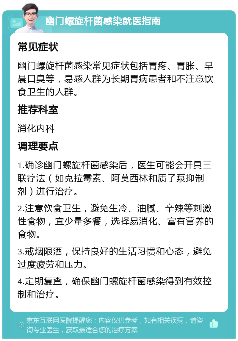 幽门螺旋杆菌感染就医指南 常见症状 幽门螺旋杆菌感染常见症状包括胃疼、胃胀、早晨口臭等，易感人群为长期胃病患者和不注意饮食卫生的人群。 推荐科室 消化内科 调理要点 1.确诊幽门螺旋杆菌感染后，医生可能会开具三联疗法（如克拉霉素、阿莫西林和质子泵抑制剂）进行治疗。 2.注意饮食卫生，避免生冷、油腻、辛辣等刺激性食物，宜少量多餐，选择易消化、富有营养的食物。 3.戒烟限酒，保持良好的生活习惯和心态，避免过度疲劳和压力。 4.定期复查，确保幽门螺旋杆菌感染得到有效控制和治疗。