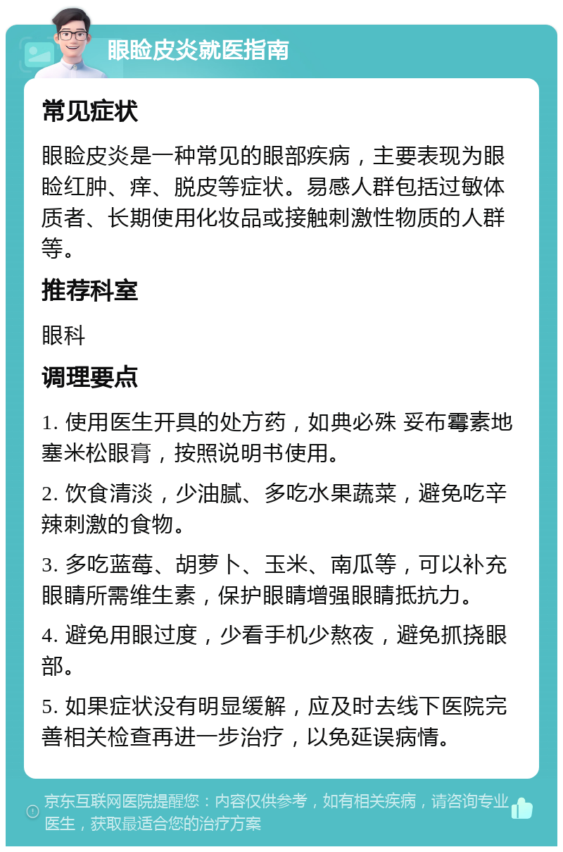 眼睑皮炎就医指南 常见症状 眼睑皮炎是一种常见的眼部疾病，主要表现为眼睑红肿、痒、脱皮等症状。易感人群包括过敏体质者、长期使用化妆品或接触刺激性物质的人群等。 推荐科室 眼科 调理要点 1. 使用医生开具的处方药，如典必殊 妥布霉素地塞米松眼膏，按照说明书使用。 2. 饮食清淡，少油腻、多吃水果蔬菜，避免吃辛辣刺激的食物。 3. 多吃蓝莓、胡萝卜、玉米、南瓜等，可以补充眼睛所需维生素，保护眼睛增强眼睛抵抗力。 4. 避免用眼过度，少看手机少熬夜，避免抓挠眼部。 5. 如果症状没有明显缓解，应及时去线下医院完善相关检查再进一步治疗，以免延误病情。