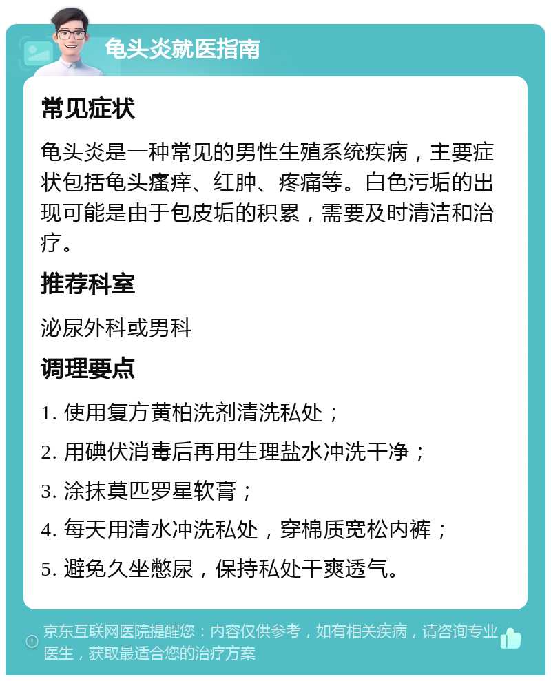 龟头炎就医指南 常见症状 龟头炎是一种常见的男性生殖系统疾病，主要症状包括龟头瘙痒、红肿、疼痛等。白色污垢的出现可能是由于包皮垢的积累，需要及时清洁和治疗。 推荐科室 泌尿外科或男科 调理要点 1. 使用复方黄柏洗剂清洗私处； 2. 用碘伏消毒后再用生理盐水冲洗干净； 3. 涂抹莫匹罗星软膏； 4. 每天用清水冲洗私处，穿棉质宽松内裤； 5. 避免久坐憋尿，保持私处干爽透气。