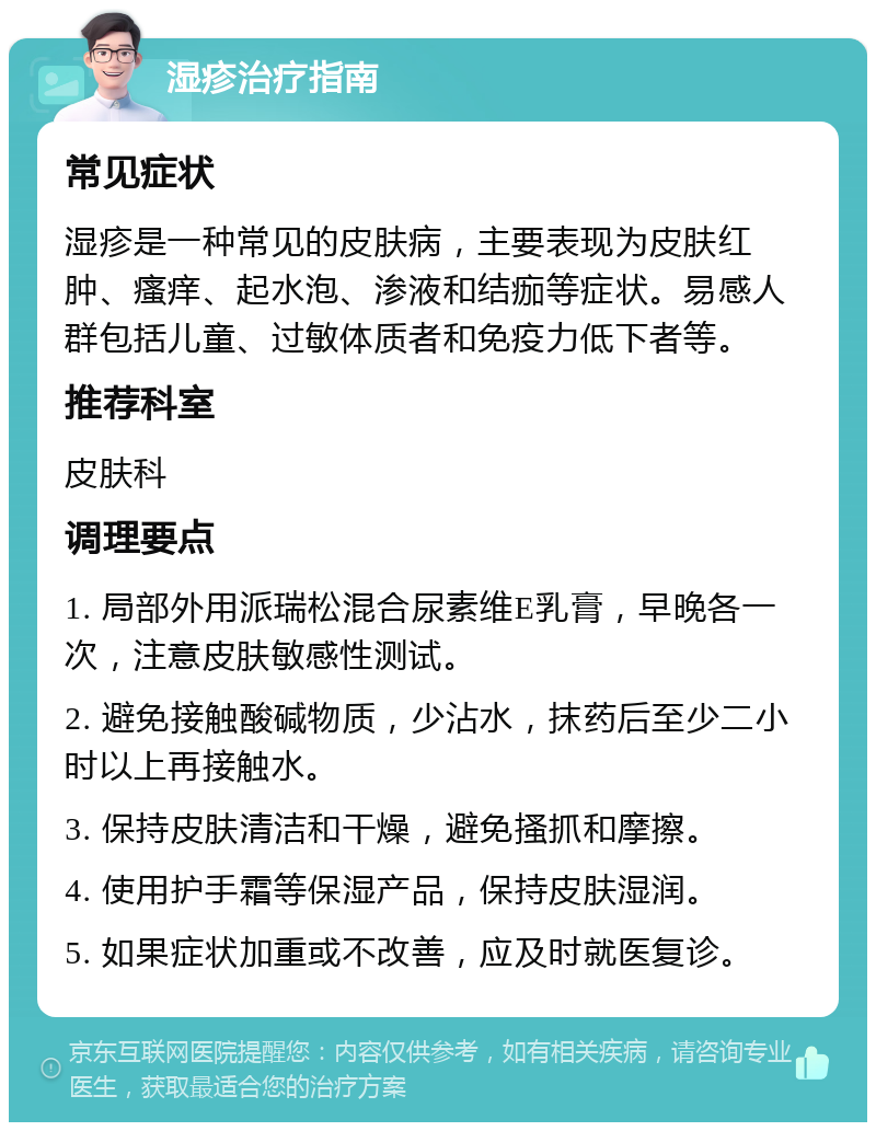 湿疹治疗指南 常见症状 湿疹是一种常见的皮肤病，主要表现为皮肤红肿、瘙痒、起水泡、渗液和结痂等症状。易感人群包括儿童、过敏体质者和免疫力低下者等。 推荐科室 皮肤科 调理要点 1. 局部外用派瑞松混合尿素维E乳膏，早晚各一次，注意皮肤敏感性测试。 2. 避免接触酸碱物质，少沾水，抹药后至少二小时以上再接触水。 3. 保持皮肤清洁和干燥，避免搔抓和摩擦。 4. 使用护手霜等保湿产品，保持皮肤湿润。 5. 如果症状加重或不改善，应及时就医复诊。