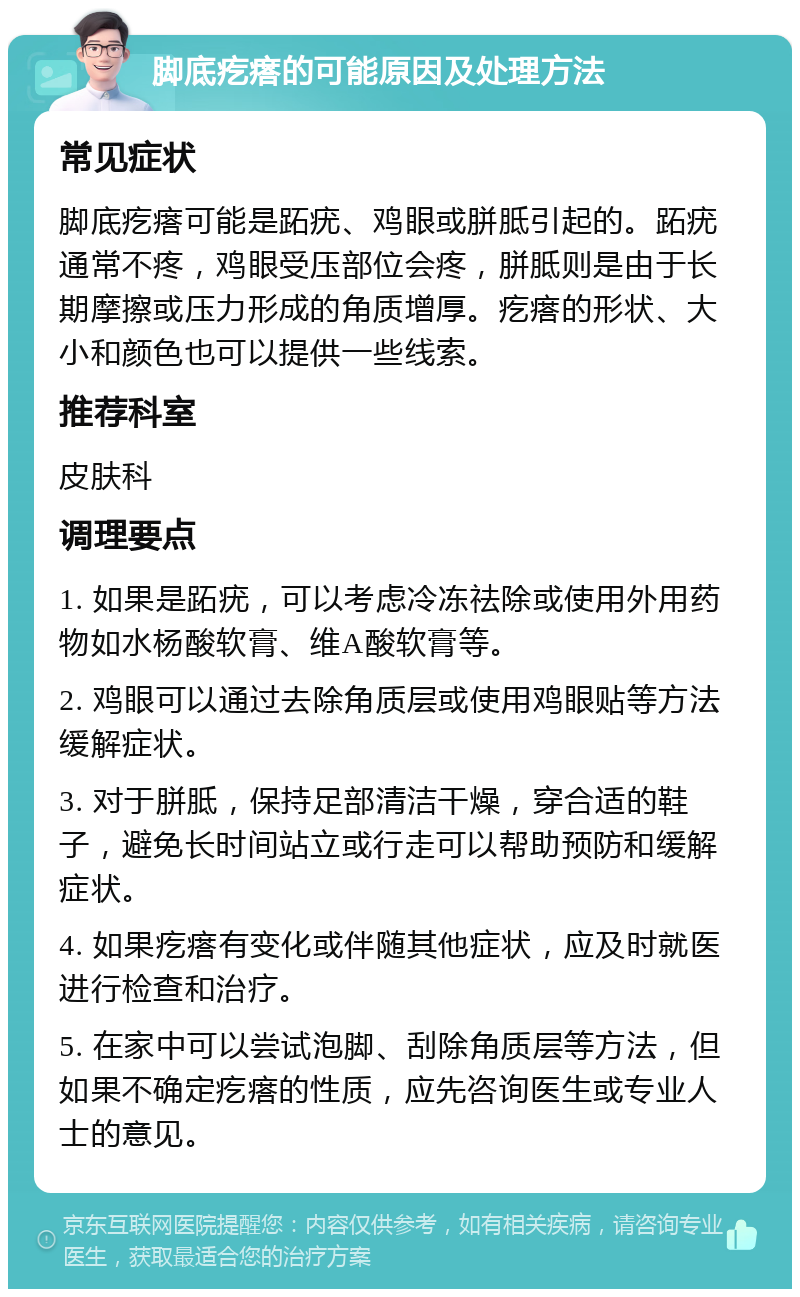 脚底疙瘩的可能原因及处理方法 常见症状 脚底疙瘩可能是跖疣、鸡眼或胼胝引起的。跖疣通常不疼，鸡眼受压部位会疼，胼胝则是由于长期摩擦或压力形成的角质增厚。疙瘩的形状、大小和颜色也可以提供一些线索。 推荐科室 皮肤科 调理要点 1. 如果是跖疣，可以考虑冷冻祛除或使用外用药物如水杨酸软膏、维A酸软膏等。 2. 鸡眼可以通过去除角质层或使用鸡眼贴等方法缓解症状。 3. 对于胼胝，保持足部清洁干燥，穿合适的鞋子，避免长时间站立或行走可以帮助预防和缓解症状。 4. 如果疙瘩有变化或伴随其他症状，应及时就医进行检查和治疗。 5. 在家中可以尝试泡脚、刮除角质层等方法，但如果不确定疙瘩的性质，应先咨询医生或专业人士的意见。