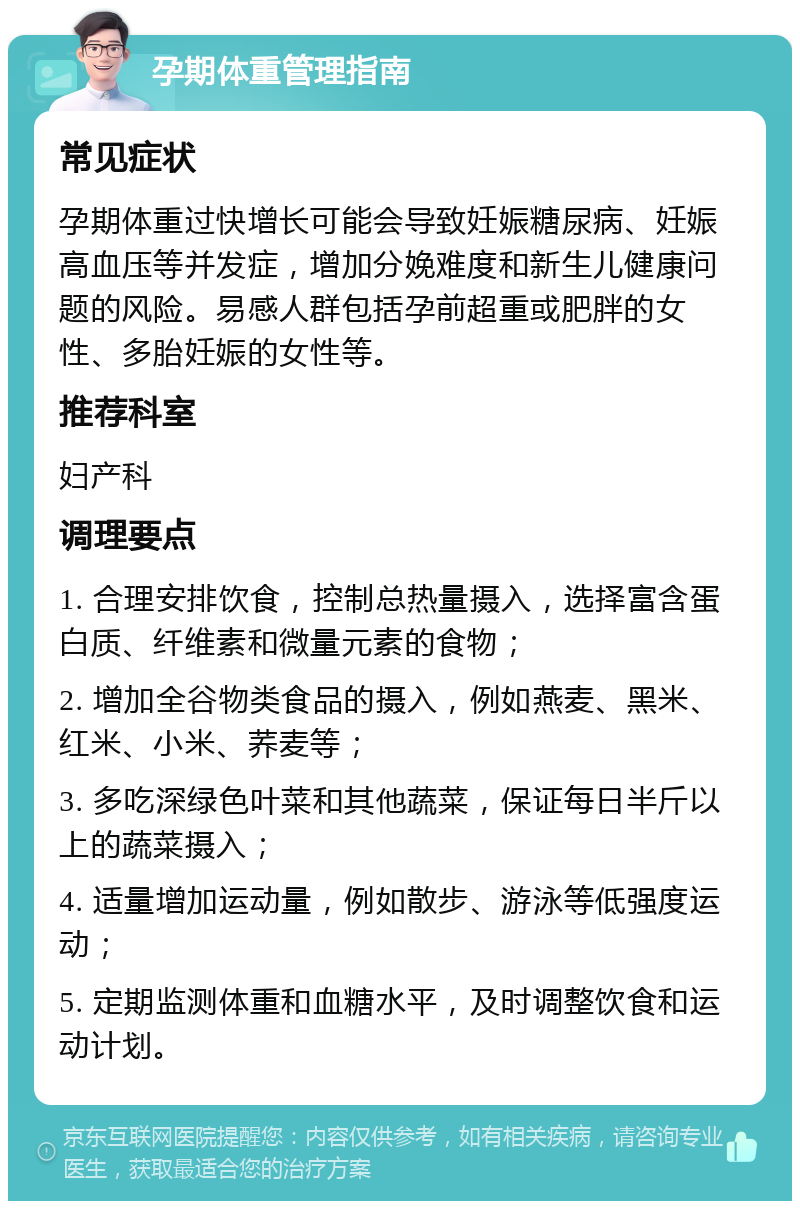 孕期体重管理指南 常见症状 孕期体重过快增长可能会导致妊娠糖尿病、妊娠高血压等并发症，增加分娩难度和新生儿健康问题的风险。易感人群包括孕前超重或肥胖的女性、多胎妊娠的女性等。 推荐科室 妇产科 调理要点 1. 合理安排饮食，控制总热量摄入，选择富含蛋白质、纤维素和微量元素的食物； 2. 增加全谷物类食品的摄入，例如燕麦、黑米、红米、小米、荞麦等； 3. 多吃深绿色叶菜和其他蔬菜，保证每日半斤以上的蔬菜摄入； 4. 适量增加运动量，例如散步、游泳等低强度运动； 5. 定期监测体重和血糖水平，及时调整饮食和运动计划。