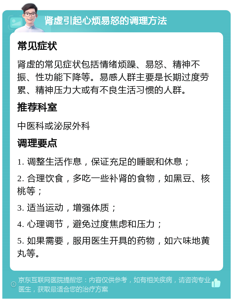 肾虚引起心烦易怒的调理方法 常见症状 肾虚的常见症状包括情绪烦躁、易怒、精神不振、性功能下降等。易感人群主要是长期过度劳累、精神压力大或有不良生活习惯的人群。 推荐科室 中医科或泌尿外科 调理要点 1. 调整生活作息，保证充足的睡眠和休息； 2. 合理饮食，多吃一些补肾的食物，如黑豆、核桃等； 3. 适当运动，增强体质； 4. 心理调节，避免过度焦虑和压力； 5. 如果需要，服用医生开具的药物，如六味地黄丸等。