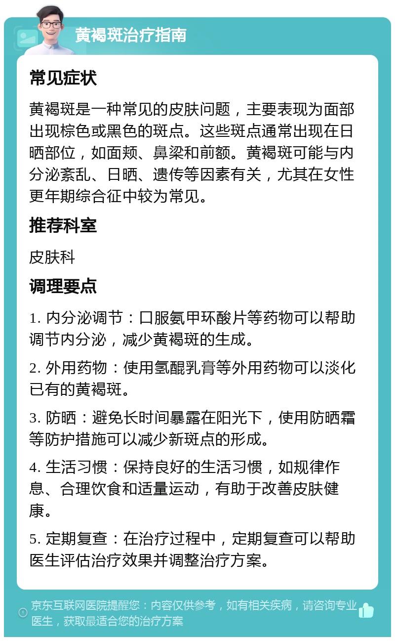 黄褐斑治疗指南 常见症状 黄褐斑是一种常见的皮肤问题，主要表现为面部出现棕色或黑色的斑点。这些斑点通常出现在日晒部位，如面颊、鼻梁和前额。黄褐斑可能与内分泌紊乱、日晒、遗传等因素有关，尤其在女性更年期综合征中较为常见。 推荐科室 皮肤科 调理要点 1. 内分泌调节：口服氨甲环酸片等药物可以帮助调节内分泌，减少黄褐斑的生成。 2. 外用药物：使用氢醌乳膏等外用药物可以淡化已有的黄褐斑。 3. 防晒：避免长时间暴露在阳光下，使用防晒霜等防护措施可以减少新斑点的形成。 4. 生活习惯：保持良好的生活习惯，如规律作息、合理饮食和适量运动，有助于改善皮肤健康。 5. 定期复查：在治疗过程中，定期复查可以帮助医生评估治疗效果并调整治疗方案。