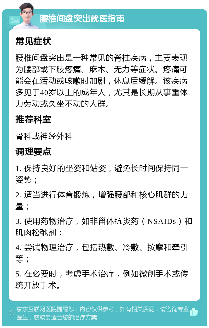 腰椎间盘突出就医指南 常见症状 腰椎间盘突出是一种常见的脊柱疾病，主要表现为腰部或下肢疼痛、麻木、无力等症状。疼痛可能会在活动或咳嗽时加剧，休息后缓解。该疾病多见于40岁以上的成年人，尤其是长期从事重体力劳动或久坐不动的人群。 推荐科室 骨科或神经外科 调理要点 1. 保持良好的坐姿和站姿，避免长时间保持同一姿势； 2. 适当进行体育锻炼，增强腰部和核心肌群的力量； 3. 使用药物治疗，如非甾体抗炎药（NSAIDs）和肌肉松弛剂； 4. 尝试物理治疗，包括热敷、冷敷、按摩和牵引等； 5. 在必要时，考虑手术治疗，例如微创手术或传统开放手术。